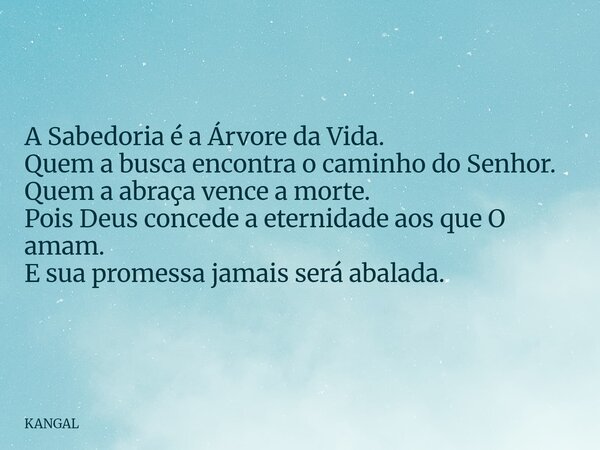 A Sabedoria é a Árvore da Vida. Quem a busca encontra o caminho do Senhor. Quem a abraça vence a morte. Pois Deus concede a eternidade aos que O amam. E sua pro... Frase de KANGAL.