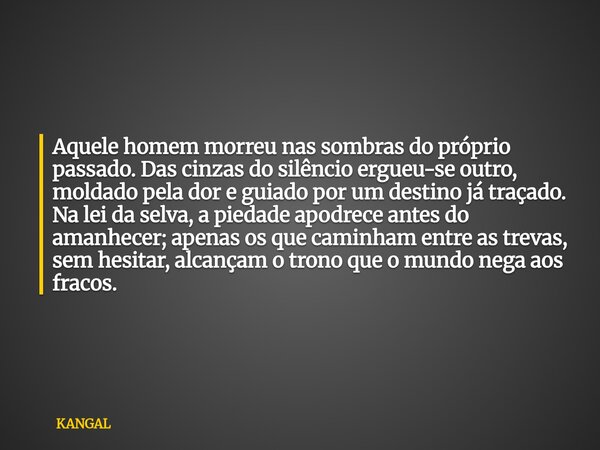 Aquele homem morreu nas sombras do próprio passado. Das cinzas do silêncio ergueu-se outro, moldado pela dor e guiado por um destino já traçado. Na lei da selva... Frase de KANGAL.