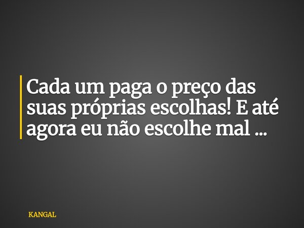 Cada um paga o preço das suas próprias escolhas! E até agora eu não escolhe mal ...... Frase de KANGAL.