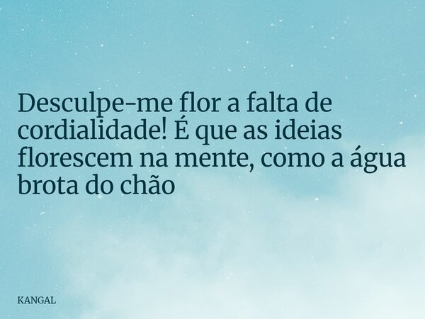 Desculpe-me flor a falta de cordialidade! É que as ideias florescem na mente, como a água brota do chão... Frase de KANGAL.