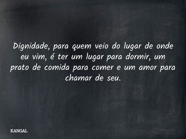 Dignidade, para quem veio do lugar de onde eu vim, é ter um lugar para dormir, um prato de comida para comer e um amor para chamar de seu.... Frase de KANGAL.