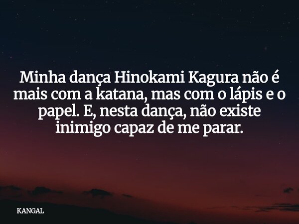 Minha dança Hinokami Kagura não é mais com a katana, mas com o lápis e o papel. E, nesta dança, não existe inimigo capaz de me parar.... Frase de KANGAL.