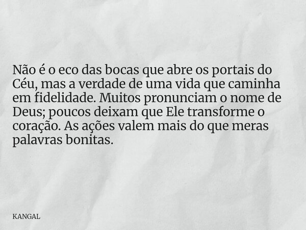 Não é o eco das bocas que abre os portais do Céu, mas a verdade de uma vida que caminha em fidelidade. Muitos pronunciam o nome de Deus; poucos deixam que Ele t... Frase de KANGAL.