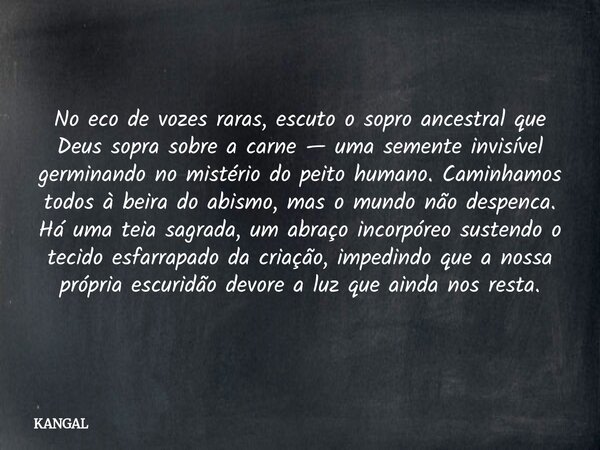 No eco de vozes raras, escuto o sopro ancestral que Deus sopra sobre a carne — uma semente invisível germinando no mistério do peito humano. Caminhamos todos à ... Frase de KANGAL.