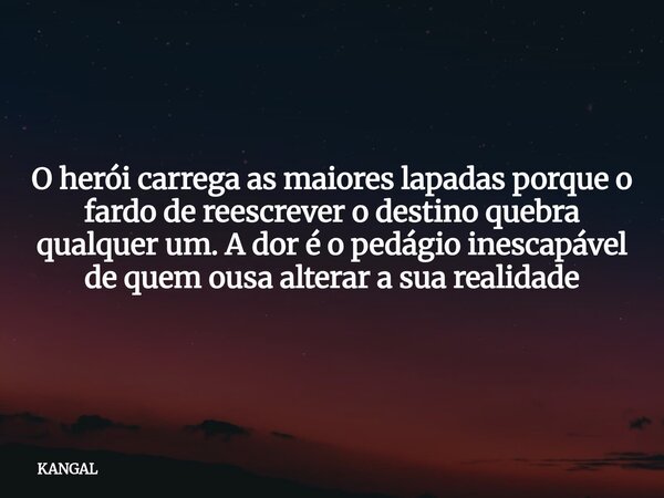 O herói carrega as maiores lapadas porque o fardo de reescrever o destino quebra qualquer um. A dor é o pedágio inescapável de quem ousa alterar a sua realidade... Frase de KANGAL.