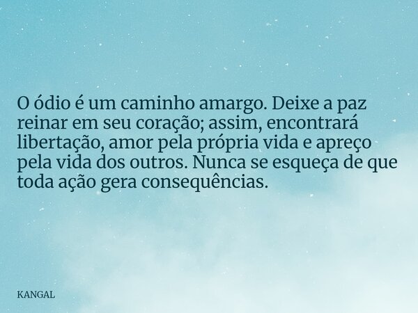 O ódio é um caminho amargo. Deixe a paz reinar em seu coração; assim, encontrará libertação, amor pela própria vida e apreço pela vida dos outros. Nunca se esqu... Frase de KANGAL.