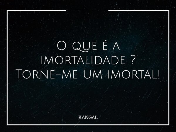 O que é a imortalidade ? Torne-me um imortal!... Frase de KANGAL.