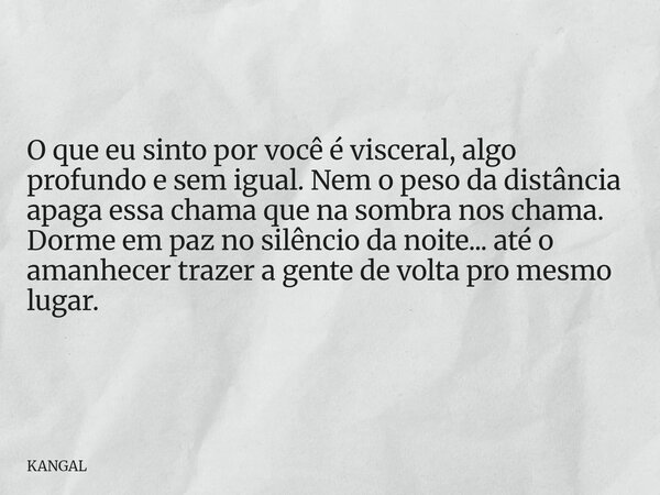 O que eu sinto por você é visceral, algo profundo e sem igual. Nem o peso da distância apaga essa chama que na sombra nos chama. Dorme em paz no silêncio da noi... Frase de KANGAL.