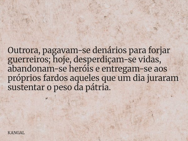 Outrora, pagavam-se denários para forjar guerreiros; hoje, desperdiçam-se vidas, abandonam-se heróis e entregam-se aos próprios fardos aqueles que um dia jurara... Frase de KANGAL.