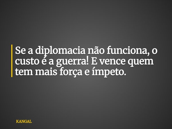 Se a diplomacia não funciona, o custo é a guerra! E vence quem tem mais força e ímpeto.... Frase de KANGAL.