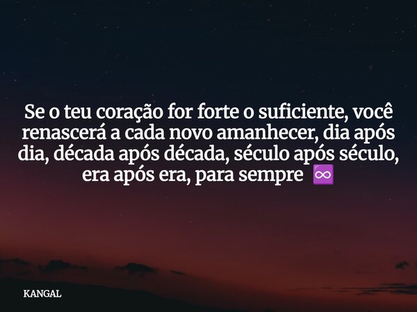 Se o teu coração for forte o suficiente, você renascerá a cada novo amanhecer, dia após dia, década após década, século após século, era após era, para sempre ♾... Frase de KANGAL.