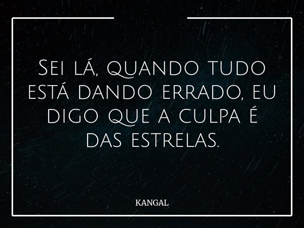 Sei lá, quando tudo está dando errado, eu digo que a culpa é das estrelas.... Frase de KANGAL.