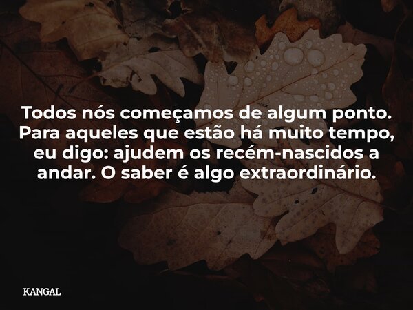 Todos nós começamos de algum ponto. Para aqueles que estão há muito tempo, eu digo: ajudem os recém-nascidos a andar. O saber é algo extraordinário.... Frase de KANGAL.