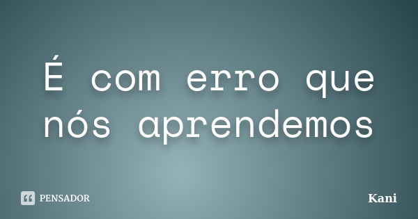 É com erro que nós aprendemos... Frase de Kani.