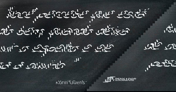"Você percebe que está tudo bem, quando deixa de ouvir o espelho e ele passa a ouvi-lo "... Frase de Kanif Guehs.