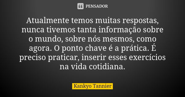 Atualmente temos muitas respostas, nunca tivemos tanta informação sobre o mundo, sobre nós mesmos, como agora. O ponto chave é a prática. É preciso praticar, in... Frase de Kankyo Tannier.