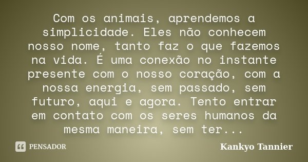 Com os animais, aprendemos a simplicidade. Eles não conhecem nosso nome, tanto faz o que fazemos na vida. É uma conexão no instante presente com o nosso coração... Frase de Kankyo Tannier.