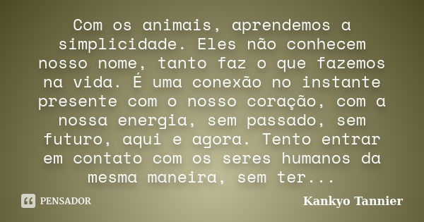 Com os animais, aprendemos a simplicidade. Eles não conhecem nosso nome, tanto faz o que fazemos na vida. É uma conexão no instante presente com o nosso coração... Frase de Kankyo Tannier.