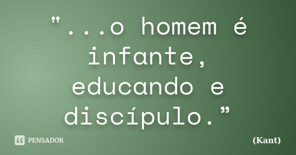 "...o homem é infante, educando e discípulo.”... Frase de Kant.