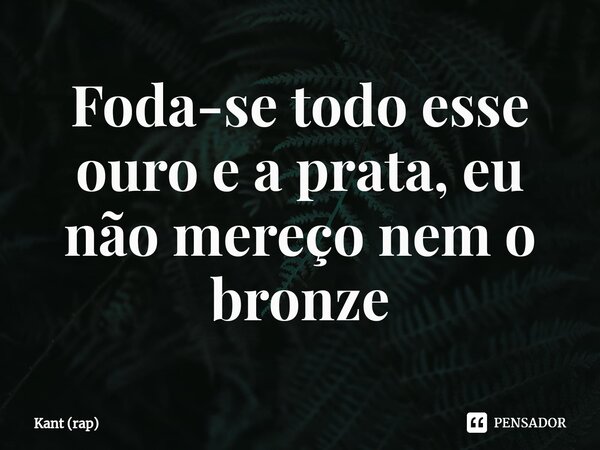 ⁠Foda-se todo esse ouro e a prata, eu não mereço nem o bronze... Frase de Kant (rap).