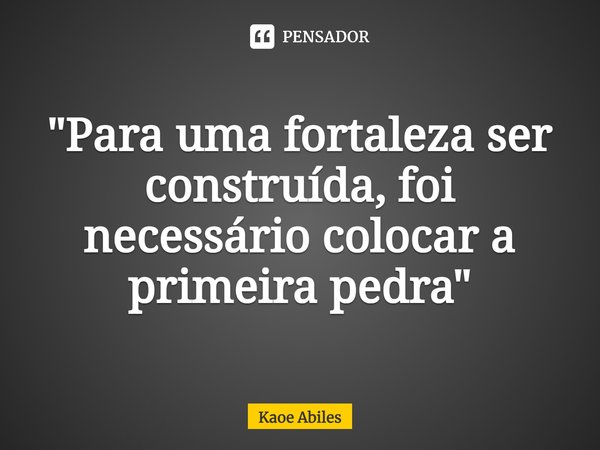 "Para uma fortaleza ser construída, foi necessário colocar a primeira pedra"... Frase de Kaoe Abiles.