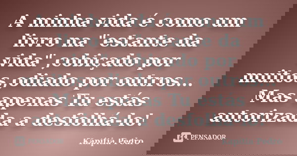 A minha vida é como um livro na "estante da vida",cobiçado por muitos,odiado por outros... Mas apenas Tu estás autorizada a desfolhá-lo!... Frase de Kapitia Pedro.