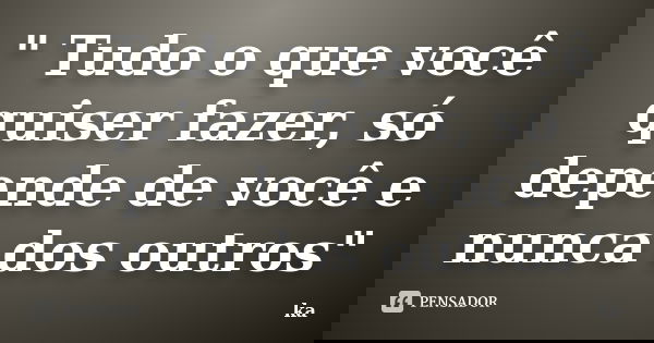 " Tudo o que você quiser fazer, só depende de você e nunca dos outros"... Frase de Ka.