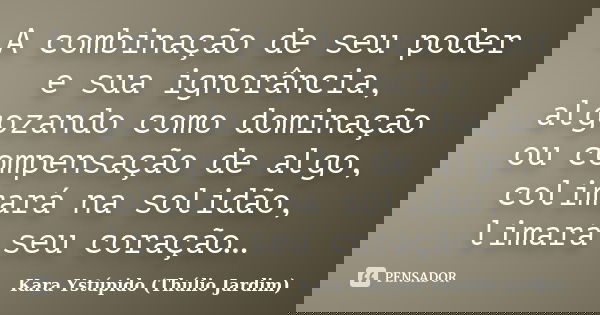 A combinação de seu poder e sua ignorância, algozando como dominação ou compensação de algo, colimará na solidão, limará seu coração…... Frase de Kara Ystúpido (Thúlio Jardim).