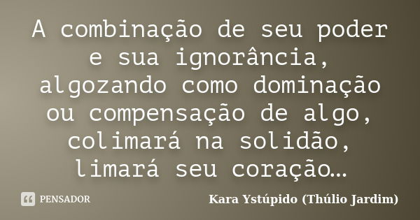 A combinação de seu poder e sua ignorância, algozando como dominação ou compensação de algo, colimará na solidão, limará seu coração…... Frase de Kara Ystúpido (Thúlio Jardim).