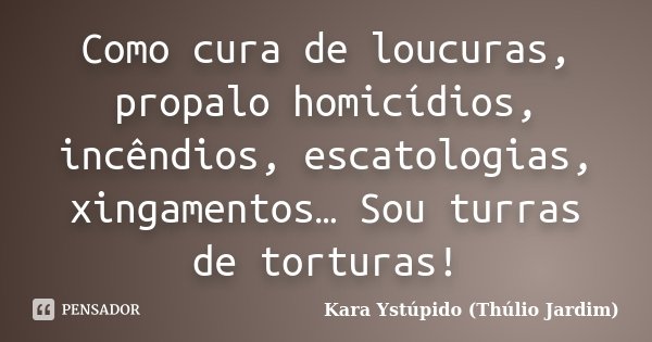 Como cura de loucuras, propalo homicídios, incêndios, escatologias, xingamentos… Sou turras de torturas!... Frase de Kara Ystúpido (Thúlio Jardim).
