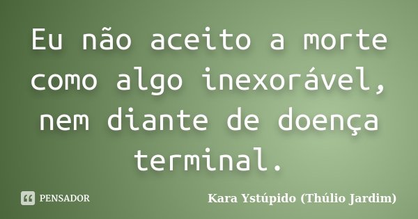 Eu não aceito a morte como algo inexorável, nem diante de doença terminal.... Frase de Kara Ystúpido (Thúlio Jardim).