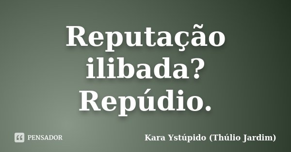 Reputação ilibada? Repúdio.... Frase de Kara Ystúpido (Thúlio Jardim).