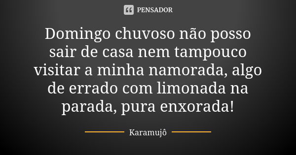 Domingo chuvoso não posso sair de casa nem tampouco visitar a minha namorada, algo de errado com limonada na parada, pura enxorada!... Frase de Karamujô.