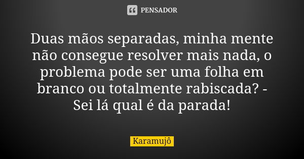 Duas mãos separadas, minha mente não consegue resolver mais nada, o problema pode ser uma folha em branco ou totalmente rabiscada? - Sei lá qual é da parada!... Frase de Karamujô.