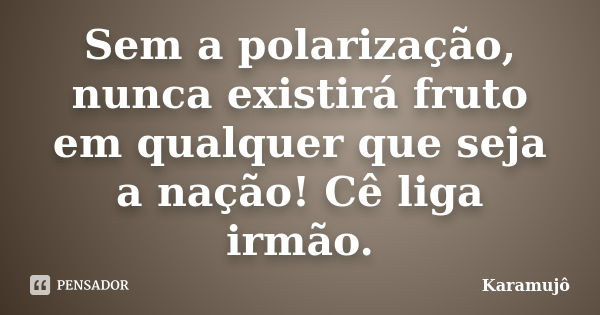 Sem a polarização, nunca existirá fruto em qualquer que seja a nação! Cê liga irmão.... Frase de Karamujô.