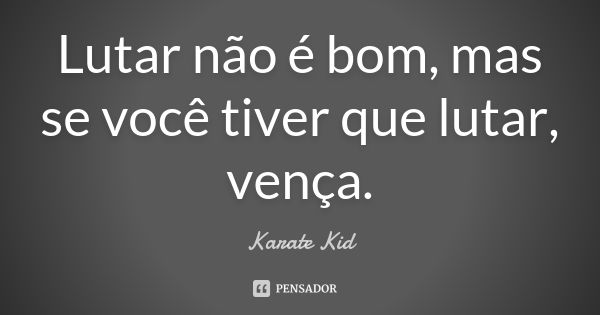 Lutar não é bom, mas se você tiver que lutar, vença.... Frase de Karate Kid.