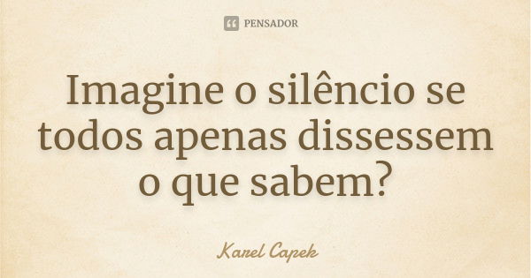 Imagine o silêncio se todos apenas dissessem o que sabem?... Frase de Karel Capek.