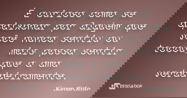 É curioso como se apaixonar por alguém que você nunca sentiu ou tocou, mais possa sentir que a ama verdadeiramente.... Frase de Karem Brito.