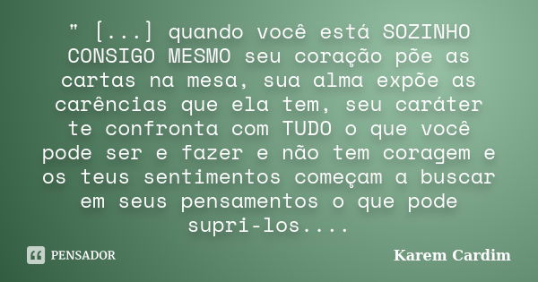 " [...] quando você está SOZINHO CONSIGO MESMO seu coração põe as cartas na mesa, sua alma expõe as carências que ela tem, seu caráter te confronta com TUD... Frase de Karem Cardim.