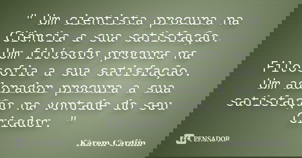 " Um cientista procura na Ciência a sua satisfação. Um filósofo procura na Filosofia a sua satisfação. Um adorador procura a sua satisfação na vontade do s... Frase de Karem Cardim.