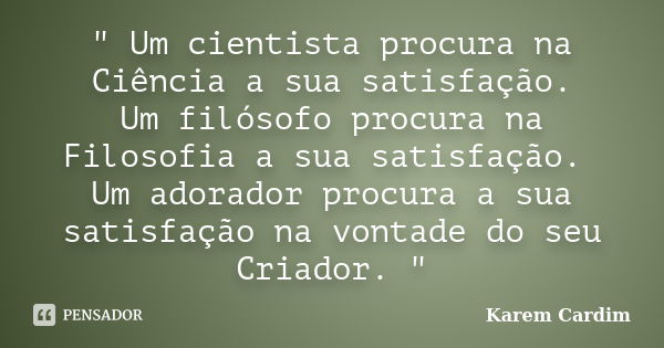 " Um cientista procura na Ciência a sua satisfação. Um filósofo procura na Filosofia a sua satisfação. Um adorador procura a sua satisfação na vontade do s... Frase de Karem Cardim.