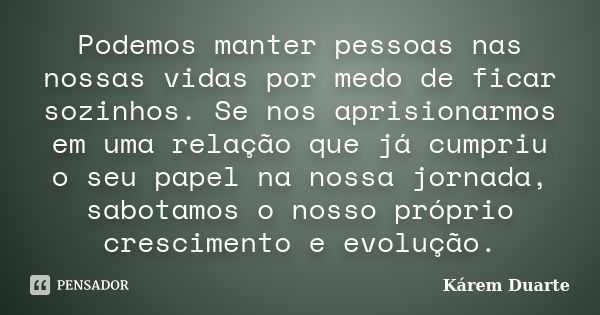 Podemos manter pessoas nas nossas vidas por medo de ficar sozinhos. Se nos aprisionarmos em uma relação que já cumpriu o seu papel na nossa jornada, sabotamos o... Frase de Kárem Duarte.