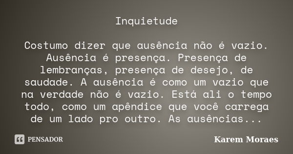 Inquietude Costumo dizer que ausência não é vazio. Ausência é presença. Presença de lembranças, presença de desejo, de saudade. A ausência é como um vazio que n... Frase de Karem Moraes.