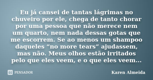 Eu já cansei de tantas lágrimas no chuveiro por ele, chega de tanto chorar por uma pessoa que não merece nem um quarto, nem nada dessas gotas que me escorrem. S... Frase de Karen Almeida.