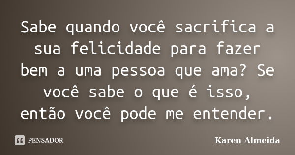 Sabe quando você sacrifica a sua felicidade para fazer bem a uma pessoa que ama? Se você sabe o que é isso, então você pode me entender.... Frase de Karen Almeida.