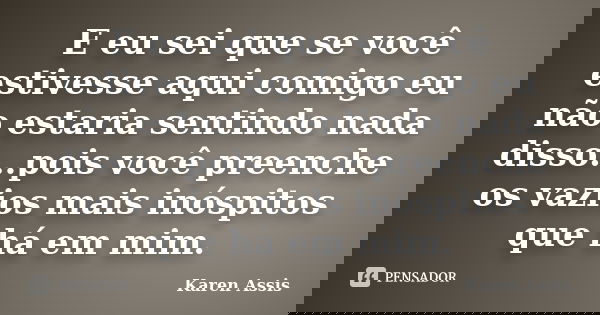 E eu sei que se você estivesse aqui comigo eu não estaria sentindo nada disso...pois você preenche os vazios mais inóspitos que há em mim.... Frase de Karen Assis.