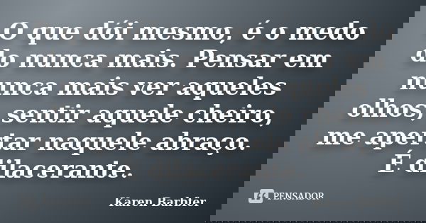 O que dói mesmo, é o medo do nunca mais. Pensar em nunca mais ver aqueles olhos, sentir aquele cheiro, me apertar naquele abraço. É dilacerante.... Frase de Karen Barbfer.