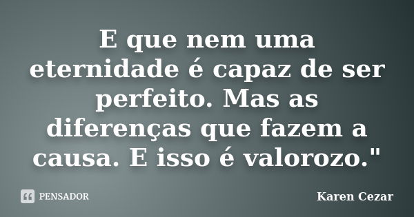 E que nem uma eternidade é capaz de ser perfeito. Mas as diferenças que fazem a causa. E isso é valorozo."... Frase de Karen Cezar.