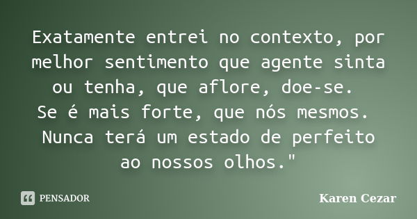 Exatamente entrei no contexto, por melhor sentimento que agente sinta ou tenha, que aflore, doe-se. Se é mais forte, que nós mesmos. Nunca terá um estado de per... Frase de Karen Cezar.