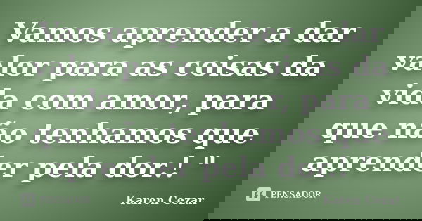 Vamos aprender a dar valor para as coisas da vida com amor, para que não tenhamos que aprender pela dor.! "... Frase de Karen Cezar.